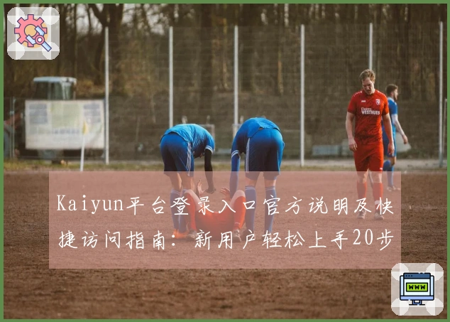 Kaiyun平台登录入口官方说明及快捷访问指南：新用户轻松上手20步流程详解